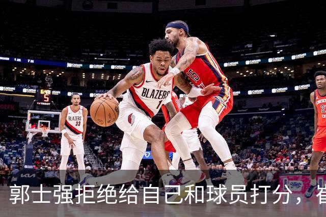 郭士强拒绝给自己和球员打分，崔永熙直面输球问题，胡金秋发声戳心